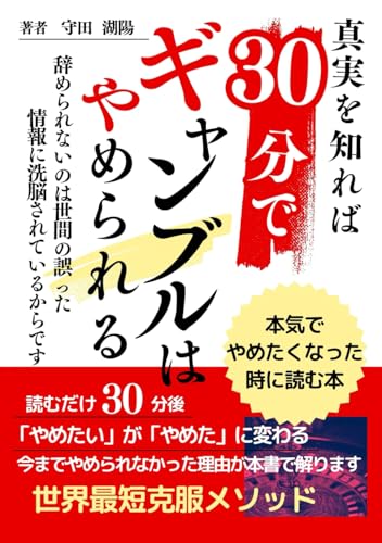 ギャンブル依存症30分でギャンブルは辞められる本気で辞めたくなったら読む本: ギャンブルを忘れるのではなくギャンブル依存症と真剣に向き合うのです。パチンコ競馬カジノギャンブル依存症の真実を知ればギャンブルは辞められる (読むだけ30分) ギャンブル依存症30分でギャンブルは辞められる本気で辞めたくなったら読む本: ギャンブルを忘れるのではなくギャンブル依存症と真剣に向き合うのです。パチンコ競馬カジノギャンブル依存症の真実を知ればギャンブルは辞められる (読むだけ30分)