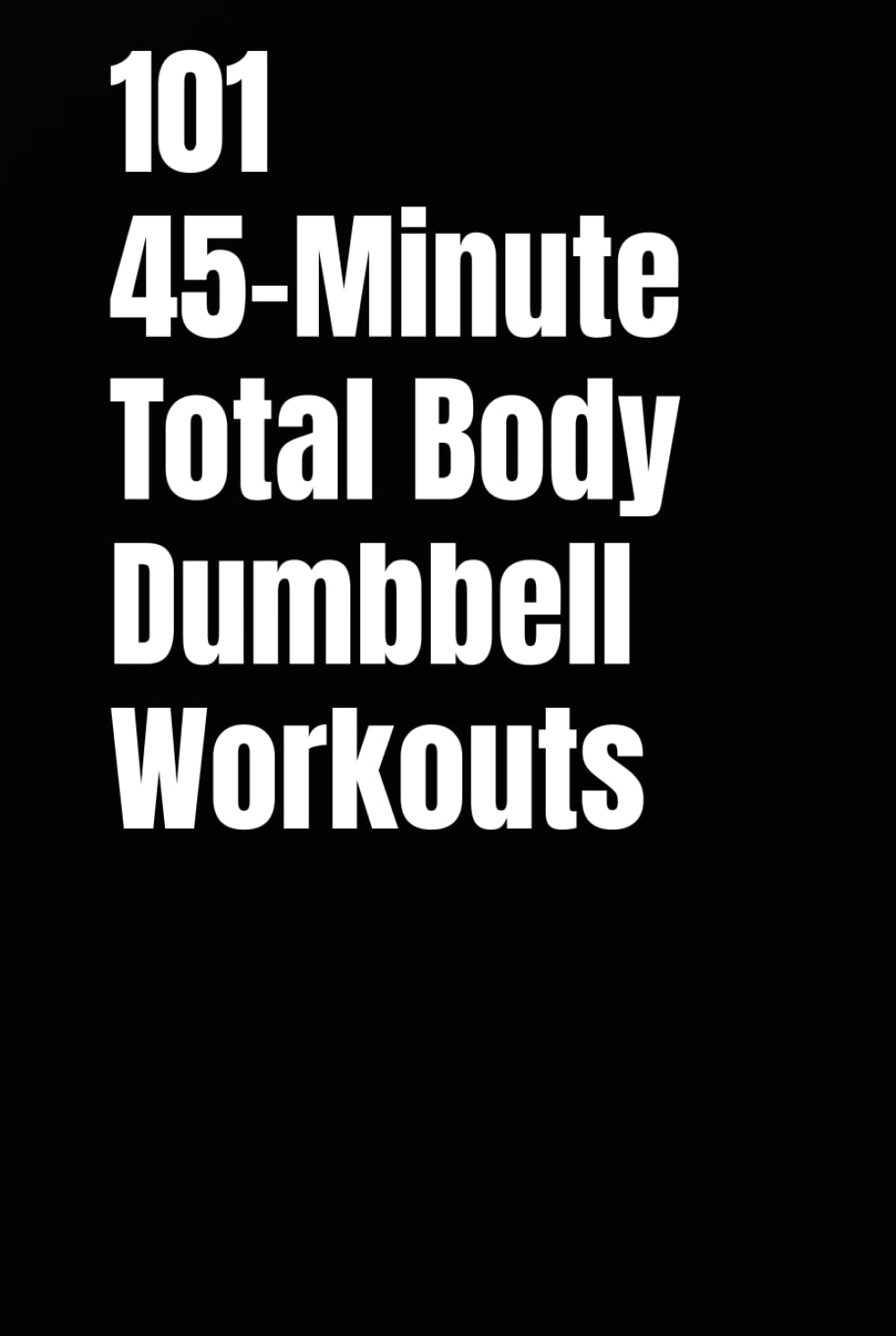 101 45-Minute Total Body Dumbbell Workouts: Build Muscle, Burn Fat, and Transform Your Body in Just 45 Minutes a Day (The 101 Workout Series)