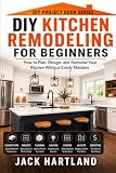 DIY Kitchen Remodeling and Renovations for Beginners: How to Plan, Design, Budget, and Remodel Your Kitchen...