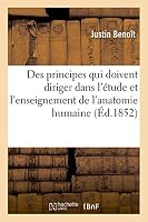 Des Principes Qui Doivent Diriger Dans L'Étude Et L'Enseignement de L'Anatomie Humaine: Discours Prononce A L'Ouverture Du Cours D'Anatomie Fait a la Faculte Medecine Montpellier 1852-53 2013475888 Book Cover