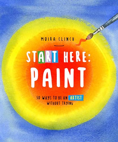 Start Here: Paint: 50 Ways To Be an Artist Without