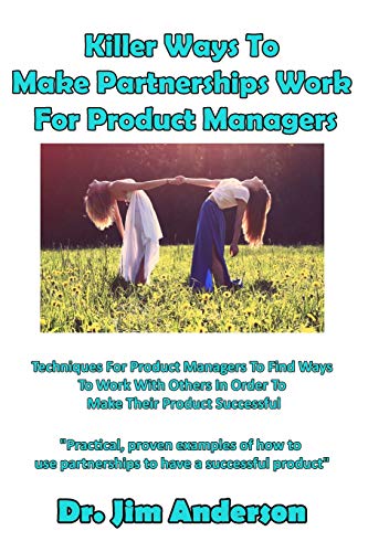 Killer Ways To Make Partnerships Work For Product Managers: Techniques For Product Managers To Find Ways To Work With Others In Order To Make Their Product Successful