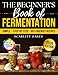 The Beginners Book of Fermentation: Simple, Step-by-Step, Gut-Friendly Recipes for Homemade Probiotics That Improve Digestion, Boost Immunity, and Help You Feel Better