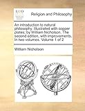 An Introduction to Natural Philosophy. Illustrated with Copper Plates; By William Nicholson. the Second Edition, with Improvements. in Two Volumes. Volume 1 of 2