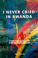 I Never Cried In Rwanda: A Doctor’s Journey to Rwanda in the Aftermath of a Genocide 1966651007 Book Cover