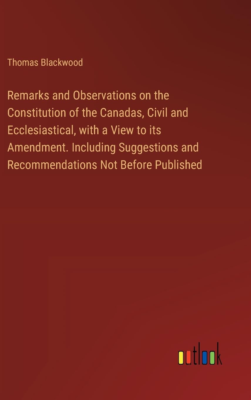 Remarks and Observations on the Constitution of the Canadas, Civil and Ecclesiastical, with a View to its Amendment. Including Suggestions and Recommendations Not Before Published