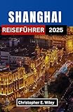 SHANGHAI REISEFÜHRER 2025: Entdecken Sie zeitlose Traditionen, futuristische Wunder und verborgene Geschichten in Chinas schillerndster Metropole - Christopher E. Wiley 