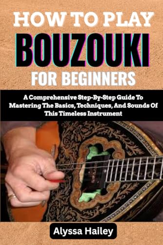 HOW TO PLAY BOUZOUKI FOR BEGINNERS: A Comprehensive Step-By-Step Guide To Mastering The Basics, Techniques, And Sounds Of This Timeless Instrument