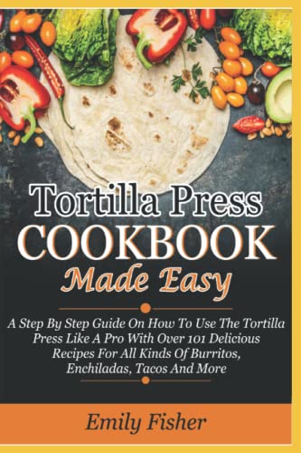 Tortilla Press Cookbook Made Easy: A Step By Step Guide On How To Use The Tortilla Press Like A Pro With Over 101 Delicious Recipes For All Kinds Of Burritos, Enchiladas, Tacos, And More