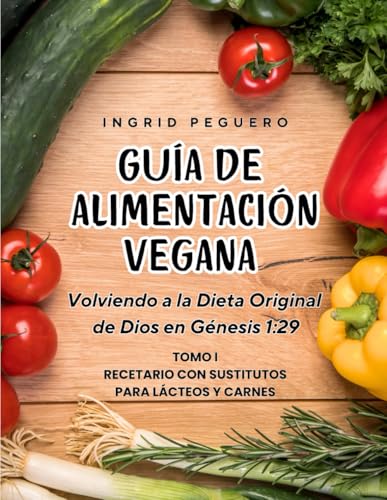 Guía de Alimentación Vegana: Volviendo a la Dieta Original de Dios en Genesis 1:29 Tomo 1 Recetario con Sustitutos para Lacteos y Carnes (COCINA VEGETARIANA VEGANA)