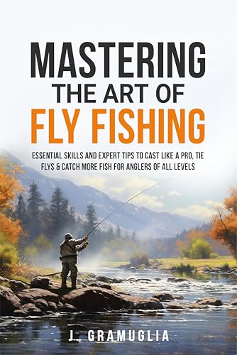 Mastering the Art of Fly Fishing: Essential Skills and Expert Tips to Cast Like a Pro, Tie Flys, & Catch More Fish For Anglers of All Levels
