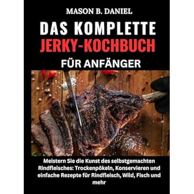 DAS KOMPLETTE JERKY-KOCHBUCH F&Uuml;R ANF&Auml;NGER:: Meistern Sie die Kunst des selbstgemachten Rindfleisches