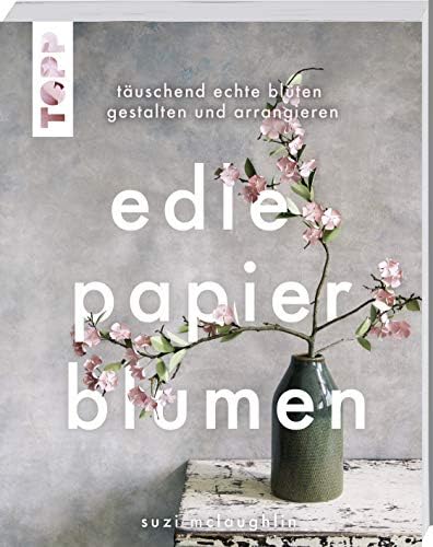 Edle Papierblumen: Täuschend echte Blüten gestalten und arrangieren