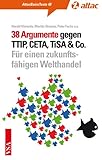 38 Argumente gegen TTIP, CETA, TiSA & Co.: Für einen zukunftsfähigen Welthandel (AttacBasis Texte) - Herausgeber: Harald Klimenta Harald Klimenta, Maritta Strasser, Fuchs, Max Bank, Karl Bär, Michael Efler, Thomas Fritz, Alessa Hartmann, Markus Henn, Sven Hilbig, Rolf-Henning Hintze, Jürgen Knirsch, Jürgen Maier, Alexis Passadakis, Cornelia Reetz, Katharina Reuter, Annette Sawatzki, Kay O Schulze, Ernst Ch Stolper, Jutta Sundermann, Rena Tangens, Christoph Then, Jurek Vengels, Uwe Wötzel, Olaf Zimmermann 