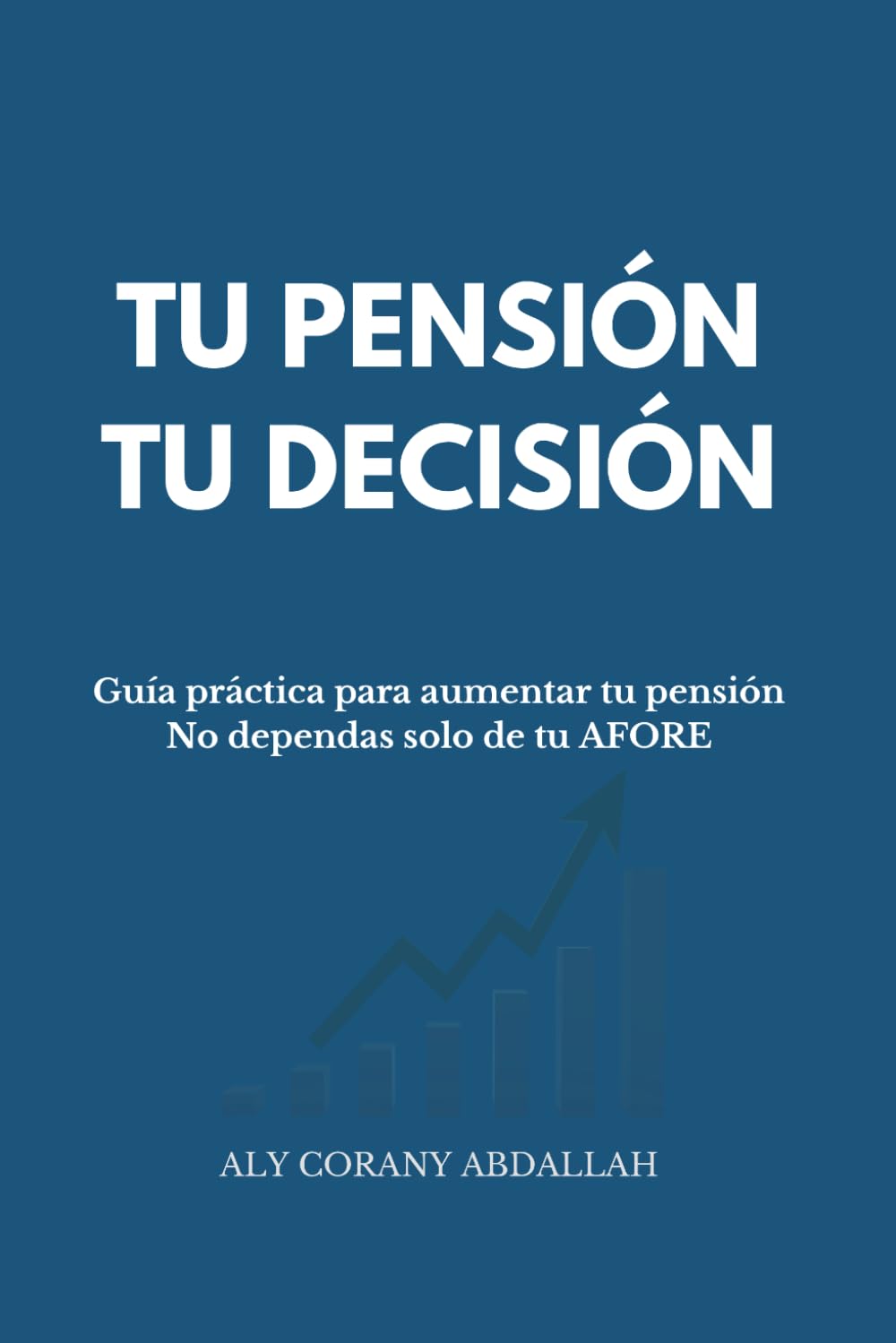 TU PENSIÓN, TU DECISIÓN: Guía práctica para aumentar tu pensión. No dependas solo de tu AFORE