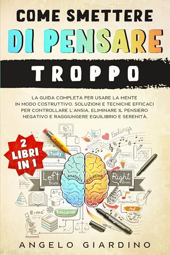 Come Smettere di Pensare Troppo: La Guida Completa per usare la Mente in modo Costruttivo. Soluzioni e Tecniche per controllare l'Ansia, eliminare il Pensiero negativo e trovare Equilibrio e Serenità