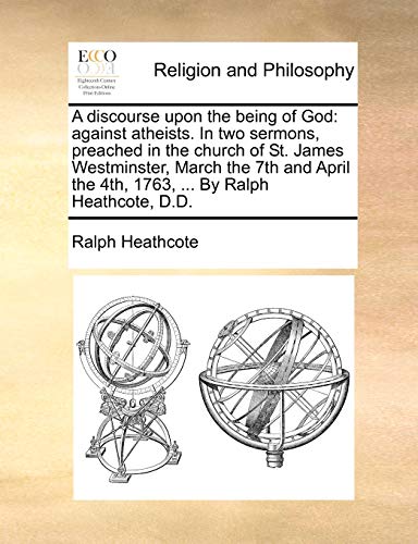 A Discourse Upon the Being of God: Against Atheists. in Two Sermons, Preached in the Church of St. James Westminster, March the 7th and April the 4th, 1763, ... by Ralph Heathcote, D.D.