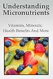 Understanding Micronutrients : A Complete Guide About Vitamins, Minerals, Health Benefits And More (English Edition)