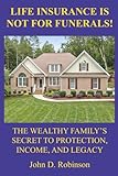 Life Insurance Is Not for Funerals: The Wealthy Family's Secret to Protection, Income, and Legacy