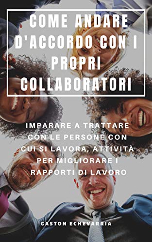 COME ANDARE D'ACCORDO CON I PROPRI COLLABORATORI : IMPARARE A TRATTARE CON LE PERSONE CON CUI SI LAVORA, ATTIVITÀ PER MIGLIORARE I RAPPORTI DI LAVORO