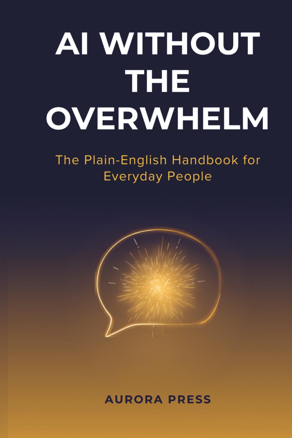AI WITHOUT THE OVERWHELM: The Plain-English Handbook for Everyday People