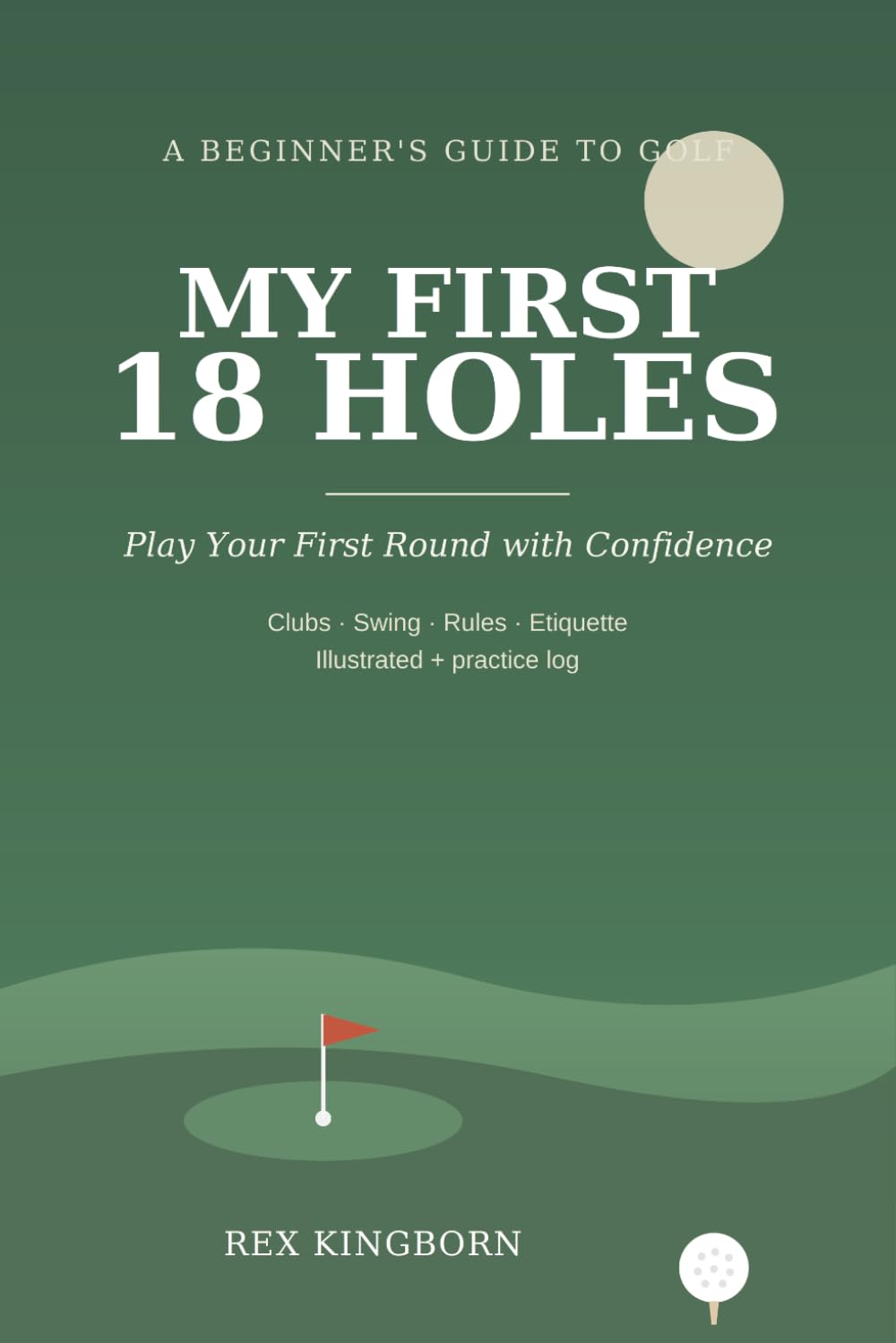 MY FIRST 18 HOLES: A Quick, Essential Beginner's Guide to Playing Your First Round of Golf - Clubs, Swing, Rules & Etiquette, with a Practice Log & First-Round Journal
