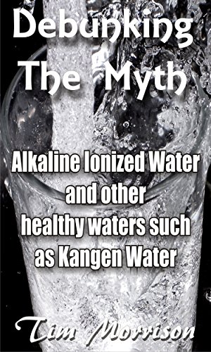 Debunking The Myth - Alkaline Water Ionizers: and other healthy waters such as Kangen water (English Edition) - Morrison, Tim