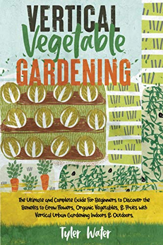 Vertical Vegetable Gardening: The Ultimate and Complete Guide For Beginners to Discover the Benefits to Grow Flowers, Organic Vegetables, & Fruits ... Indoors & Outdoors. (Gardening for Beginners)