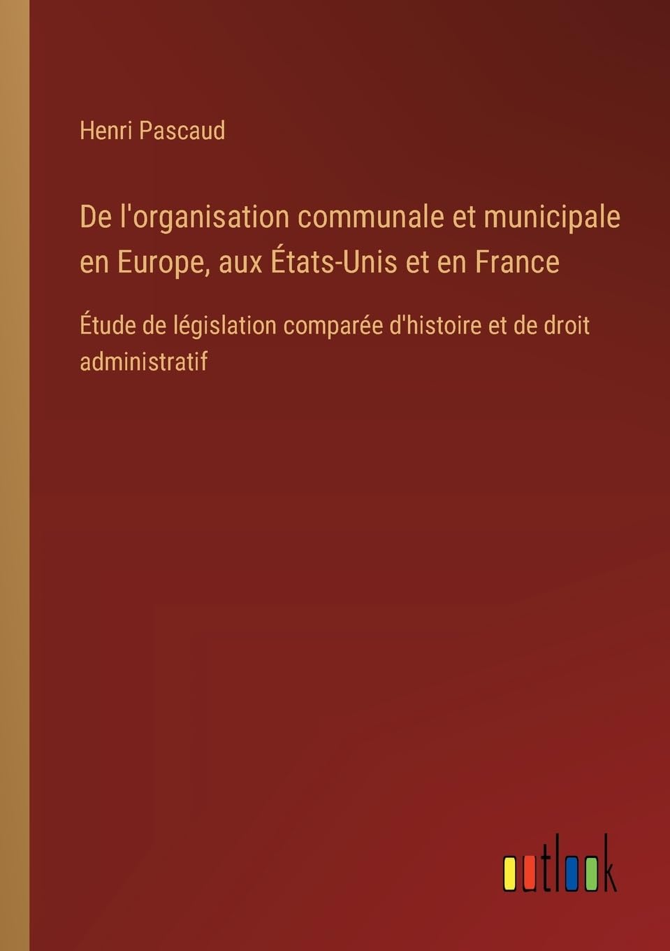 De l'organisation communale et municipale en Europe, aux États-Unis et en France: Étude de législation comparée d'histoire et de droit administratif