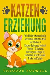 KATZENERZIEHUNG: Wie Sie Ihre Katze richtig verstehen und Ihr Kitten mit Clicker & Katzen-Spielzeug optimal f&ouml;rdern - Erziehung, Haltung und Pflege in einfachen Schritten inkl. Tricks und Spiele