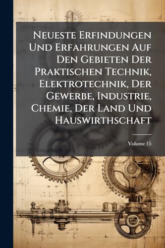 Neueste Erfindungen Und Erfahrungen Auf Den Gebieten Der Praktischen Technik, Elektrotechnik, Der Gewerbe, Industrie, Chemie, Der Land Und Hauswirthschaft; Volume 15
