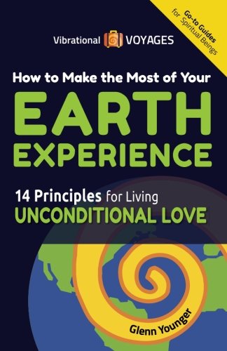 How to Make the Most of Your Earth Experience: 14 Principles for Living Unconditional Love (Vibrational Voyages Go-To Guides for Spiritual Beings)