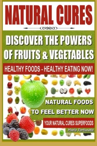 Natural Cures - Discover The Powers of Fruits and Vegetables: Healthy Foods - Healthy Eating Now, Natural Foods to Feel Better Now, Your Natural Cures Superfoods