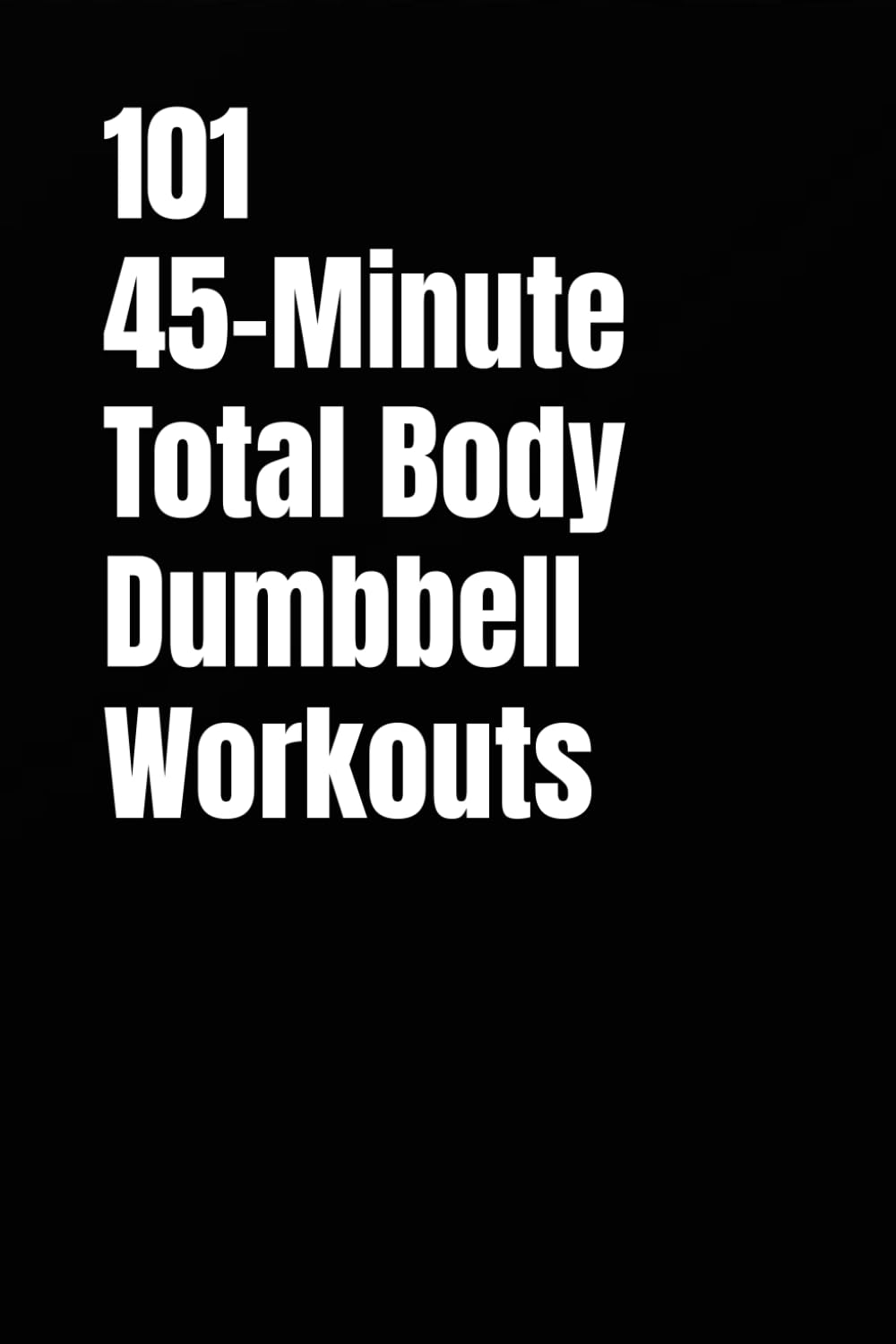 101 45-Minute Total Body Dumbbell Workouts: Build Muscle, Burn Fat, and Transform Your Body in Just 45 Minutes a Day (The 101 Workout Series)