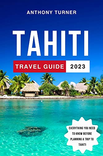 Tahiti Travel Guide 2023: The Ultimate Guide to Exploring the Culture, Beaches, Cuisine, and Adventures of Tahiti and French Polynesia. Everything You Need to Know Before a Trip to Tahiti