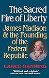 The Sacred Fire of Liberty: James Madison and the Founding of the Federal Republic