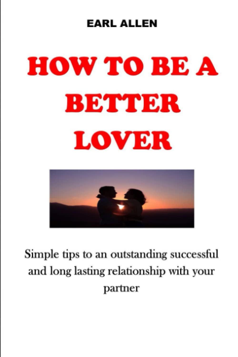 HOW TO BE A BETTER LOVER: Simple tips to an outstanding successful and long lasting relationship with your partner. No More Tears, No More Pain, No More fighting.