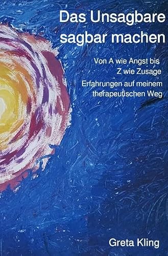 Das Unsagbare sagbar machen: Von A wie Angst bis Z wie Zusage, Erfahrungen auf meinem therapeutischen Weg