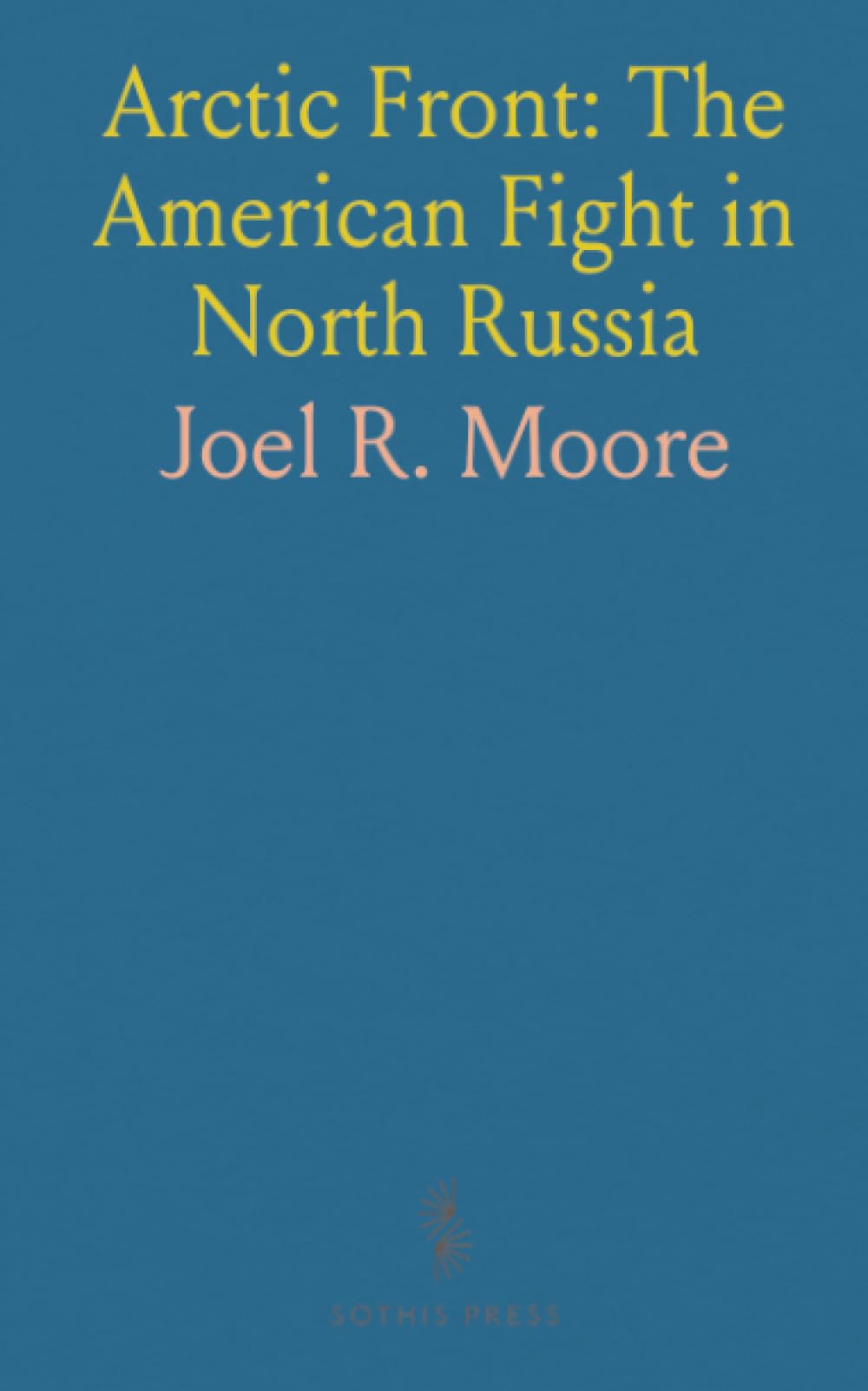 Arctic Front: The American Fight in North Russia: Campaigns, photos, and firsthand accounts from Archangel to the Pinega, 1918–1919