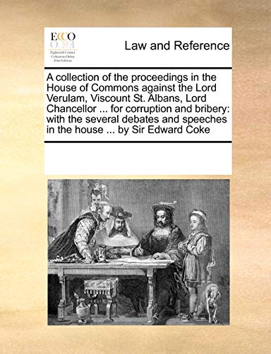 A collection of the proceedings in the House of Commons against the Lord Verulam, Viscount St. Albans, Lord Chancellor ... for corruption and bribery: ... speeches in the house ... by Sir Edward Coke