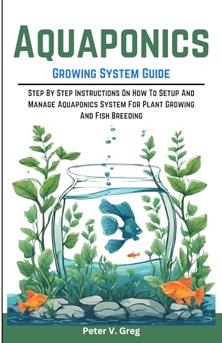 Aquaponics Growing System Guide: Step By Step Instructions On How To Setup And Manage Aquaponics System For Plant Growing And Fish Breeding