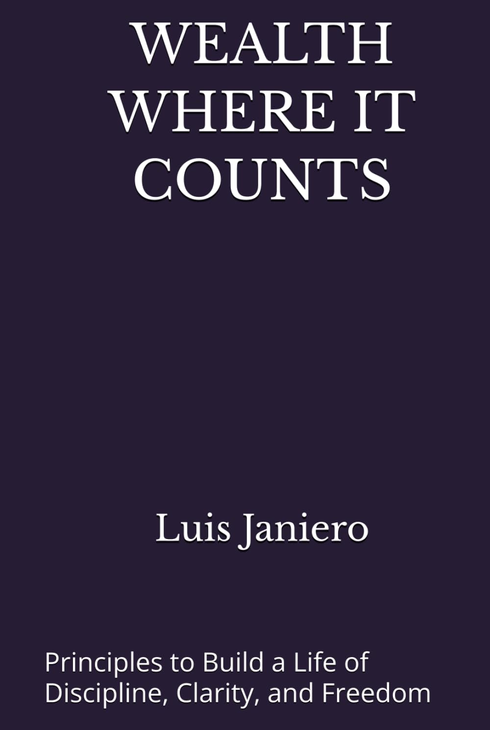 WEALTH WHERE IT COUNTS: Principles to Build a Life of Discipline, Clarity, and Freedom