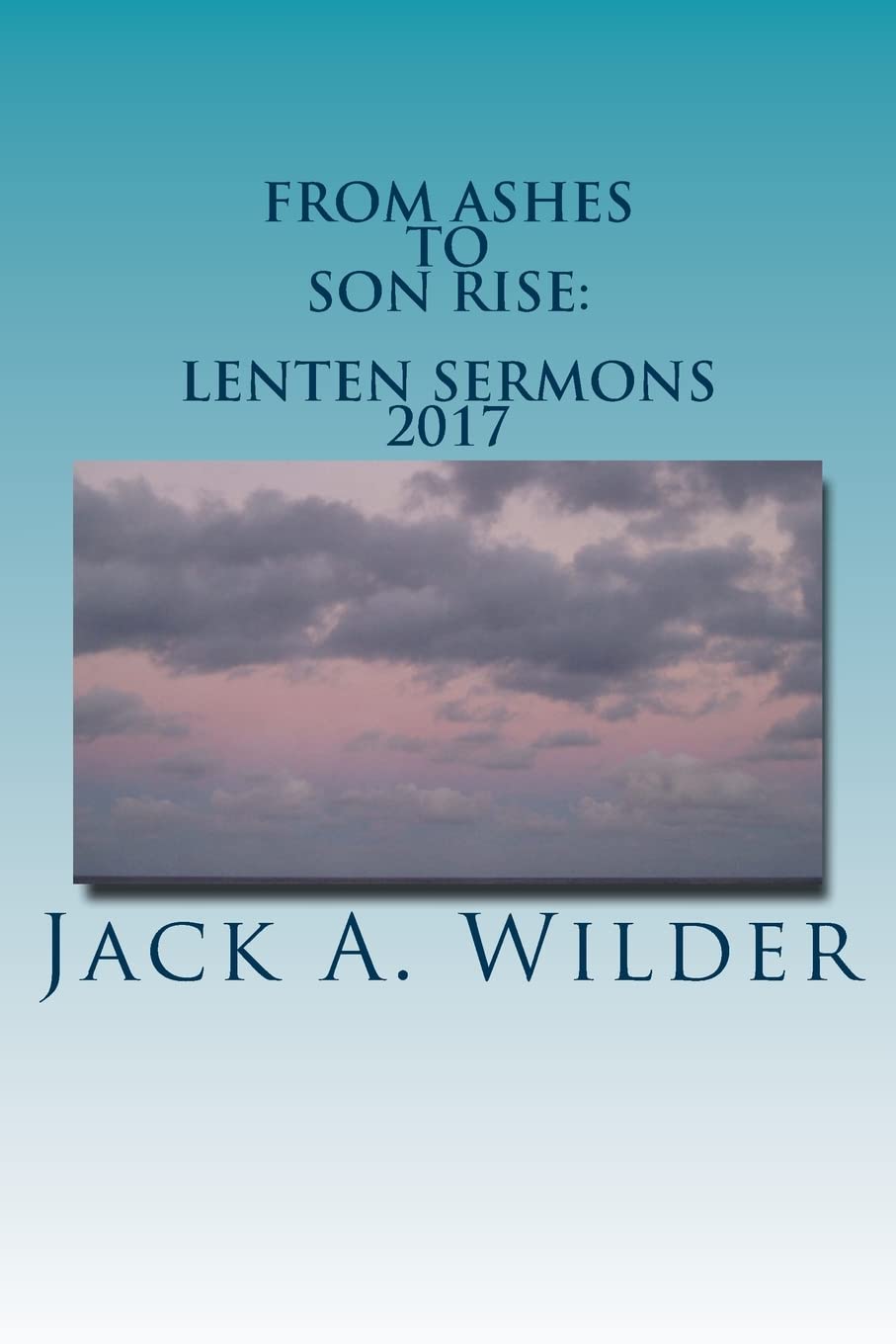 From Ashes to Son Rise: Lenten Sermons, 2017: Sermons for Ash Wednesday Through Easter Sunday Based on Readings From the Revised Common Lectionary, Year A