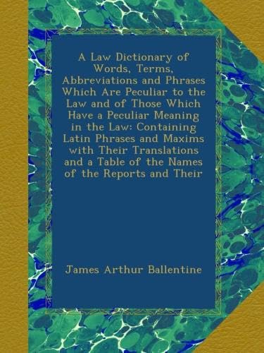 A Law Dictionary of Words, Terms, Abbreviations and Phrases Which Are Peculiar to the Law and of Those Which Have a Peculiar Meaning in the Law: ... a Table of the Names of the Reports and Their