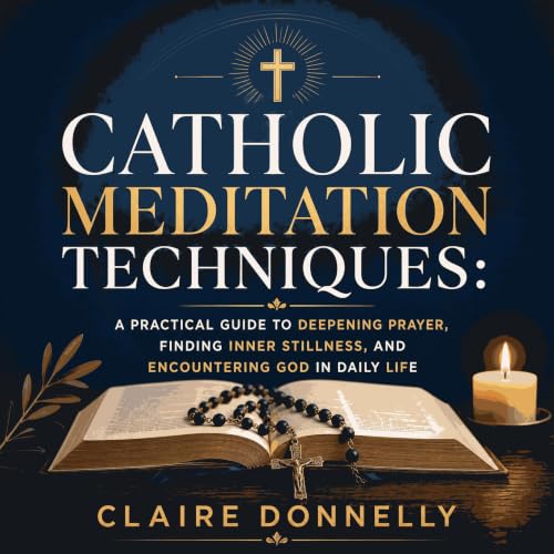 Catholic Meditation Techniques: A Practical Guide to Deepening Prayer, Finding Inner Stillness, and Encountering God in Daily