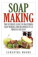 Soap Making: The Ultimate Guide to Mastering Soap Making for Beginners in 30 Minutes or Less! 1508956863 Book Cover