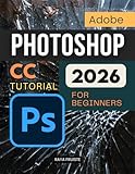 Adobe Photoshop CC Tutorial 2026 For Beginners: A Complete Step By Step Guide To Learning Image Editing Digital Art Retouching And Creative Design Skills With Confidence And Professional Workflow