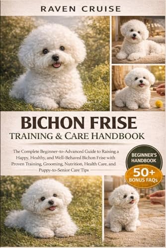 BICHON FRISE TRAINING & CARE HANDBOOK: The Complete Beginner-to-Advanced Guide to Raising a Happy, Healthy, and Well-Behaved Bichon Frise with Proven ......