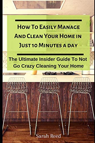 How To Easily Manage And Clean Your Home in Just Ten Minutes A Day: The Ultimate Insider Guide To Not Go Crazy Cleaning Your Home