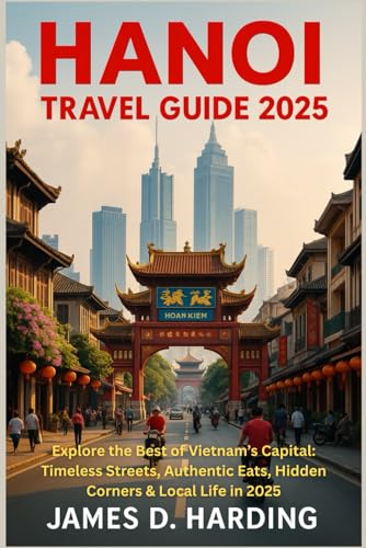 HANOI TRAVEL GUIDE 2025: Explore the Best of Vietnam’s Capital: Timeless Streets, Authentic Eats, Hidden Corners & Local Life in 2025